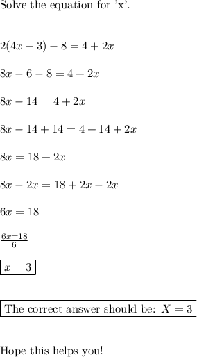 \text{Solve the equation for 'x'.}\\\\\\2(4x-3)-8=4+2x\\\\8x-6-8=4+2x\\\\8x-14=4+2x\\\\8x-14+14=4+14+2x\\\\8x=18+2x\\\\8x-2x=18+2x-2x\\\\6x=18\\\\\frac{6x=18}{6}\\\\\boxed{x=3}\\\\\\\boxed{\text{The correct answer should be: } X= 3}\\\\\\\text{Hope this helps you!}