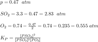 p= 0.47 \ \ atm\\\\SO_2=3.3-0.47 = 2.83 \ \ atm\\\\O_2= 0.74 -\frac{0.47}{2}=0.74-0.235=0.555 \ atm\\\\K_P=\frac{[PSO_3]^2}{[PSO_2]^2[PO_2]}\\\\