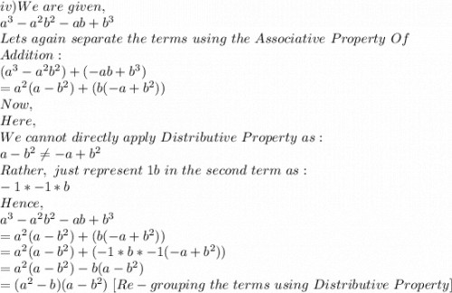 iv)We\ are\ given,\\a^3-a^2b^2-ab+b^3\\Lets\ again\ separate\ the\ terms\ using\ the\ Associative\ Property\ Of\\ Addition:\\(a^3-a^2b^2)+(-ab+b^3)\\=a^2(a-b^2)+(b(-a+b^2))\\Now,\\Here,\\We\ cannot\ directly\ apply\ Distributive\ Property\ as:\\a-b^2\neq -a+b^2\\Rather,\ just\ represent\ 1b\ in\ the\ second\ term\ as:\\-1*-1*b\\Hence,\\a^3-a^2b^2-ab+b^3\\=a^2(a-b^2)+(b(-a+b^2))\\=a^2(a-b^2)+(-1*b*-1(-a+b^2))\\=a^2(a-b^2)-b(a-b^2)\\=(a^2-b)(a-b^2)\ [Re-grouping\ the\ terms\ using\ Distributive\ Property]