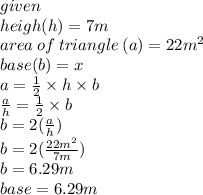 given \\ heigh(h) = 7m \\ area \: of \: triangle \: (a) = 22m {}^{2}  \\ base(b) = x \\ a =  \frac{1}{2}  \times h \times b \\  \frac{a}{h}  =  \frac{1}{2}  \times b \\ b = 2( \frac{a}{h} ) \\ b = 2( \frac{22m {}^{2} }{7m} ) \\ b = 6.29m \\ base = 6.29m