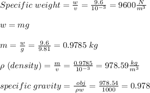 Specific \ weight =\frac{w}{v}=\frac{9.6}{10^{-3}}=9600 \frac{N}{m^3} \\\\w=mg\\\\m= \frac{w}{g}=\frac{9.6}{9.81}=0.9785\ kg\\\\\rho\ (density)=\frac{m}{v}=\frac{0.9785}{10^{-3}}=978.59 \frac{kg}{m^3}\\\\specific \ gravity = \frac{\prho \ obj}{\rho w}=\frac{978.54}{1000}=0.978
