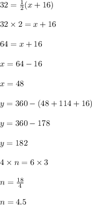 32 =  \frac{1}{2} (x + 16) \\  \\ 32 \times 2 = x + 16 \\  \\ 64 = x + 16 \\  \\ x = 64 - 16 \\  \\ x = 48 \\  \\ y =360-(48+114 + 16) \\  \\ y =360-178 \\  \\y = 182  \\  \\ 4 \times n = 6 \times 3 \\  \\ n =  \frac{18}{4}  \\  \\ n = 4.5