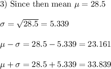 \text{3) Since then mean}\  \mu = 28.5 \\ \\ \sigma =\sqrt{28.5} = 5.339 \\ \\ \mu - \sigma = 28.5 -5.339= 23.161 \\ \\  \mu + \sigma = 28.5 + 5.339 = 33.839