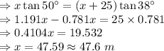 \Rightarrow x\tan 50^{\circ}=(x+25)\tan 38^{\circ}\\\Rightarrow 1.191x-0.781x=25\times 0.781\\\Rightarrow 0.4104x=19.532\\\Rightarrow x=47.59\approx 47.6\ m