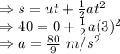 \Rightarrow s=ut+\frac{1}{2}at^2\\\Rightarrow 40=0+\frac{1}{2}a(3)^2\\\Rightarrow a=\frac{80}{9}\ m/s^2\\