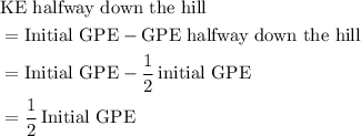 \begin{aligned}& \text{KE halfway down the hill}\\  &= \text{Initial GPE} - \text{GPE halfway down the hill}\\ &= \text{Initial GPE} - \frac{1}{2}\, \text{initial GPE}\\ &= \frac{1}{2}\, \text{Initial GPE}\end{aligned}