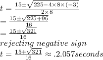 t=\frac{15\pm\sqrt{225-4 \times 8 \times (-3)} }{2 \times 8} \\=\frac{15 \pm \sqrt{225+96} }{16} \\=\frac{15\pm \sqrt{321} }{16} \\rejecting~negative~sign\\t=\frac{15+\sqrt{321}}{16} \approx. 2.057 seconds