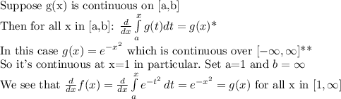 \text{Suppose g(x) is continuous on [a,b]} \\\text{Then for all x in [a,b]: }\frac{d}{dx}\int\limits^x_ag(t)dt=g(x)\text{*}\\\text{In this case }g(x)=e^{-x^2}\text{ which is continuous over }[-\infty,\infty]\text{**}\\\text{So it's continuous at x=1 in particular}. \text{ Set a=1 and }b=\infty\\\text{We see that }\frac{d}{dx} f(x)=\frac{d}{dx}\int\limits^x_a {e^{-t^2}} \, dt=e^{-x^2}=g(x)\text{ for all x in }[1,\infty]