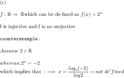 (c) \\ \\ f : \mathbb{R} \to  \  \mathbb{R} \text{which can be de-fined as} \  f(x) = 2^x \\ \\  \text{f is injective and f is no surjective} \\ \\ \mathtt{counterexample:} \\ \\ Assume \ 2 \  \varepsilon \ \mathbb{R} \\ \\  whereas; 2^x = -2 \\ \text{which implies that }:  \implies x = \dfrac{log_x(-2)}{log 2} = not \ de'fined