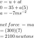 v = u + at \\ 0 = 35 + a(5) \\ a =  - 7m {s}^{ - 2}  \\ \\ net \: force \:  = ma \\  = (300)(7) \\  = 2100 \: newtons