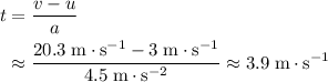 \begin{aligned}t &= \frac{v - u}{a} \\ &\approx \frac{20.3\; \rm m \cdot s^{-1} - 3\; \rm m \cdot s^{-1}}{4.5\; \rm m \cdot s^{-2}} \approx 3.9\; \rm m \cdot s^{-1}\end{aligned}