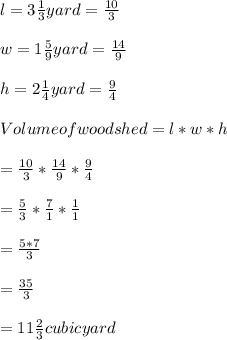 l= 3\frac{1}{3} yard=\frac{10}{3}\\\\w = 1\frac{5}{9} yard=\frac{14}{9}\\\\h =2\frac{1}{4} yard=\frac{9}{4}\\\\Volume of wood shed = l * w *h\\\\= \frac{10}{3}*\frac{14}{9}*\frac{9}{4}\\\\= \frac{5}{3}*\frac{7}{1}*\frac{1}{1}\\\\=\frac{5*7}{3}\\\\=\frac{35}{3}\\\\=11\frac{2}{3} cubic yard