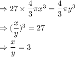 \Rightarrow 27\times \dfrac{4}{3}\pi x^3=\dfrac{4}{3}\pi y^3\\\\\Rightarrow (\dfrac{x}{y})^3=27\\\\\Rightarrow \dfrac{x}{y}=3