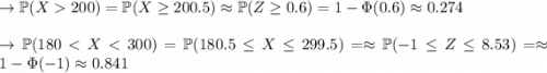 \to \mathbb{P} (X  200) = \mathbb{P} (X\geq 200.5) \approx \mathbb{P}(Z\geq 0.6)=1- \Phi(0.6) \approx 0.274 \\\\\to \mathbb{P} (180 < X < 300) = \mathbb{P} (180.5 \leq X \leq 299.5) = \approx \mathbb{P} (-1 \leq Z\leq 8.53) = \approx 1- \Phi(-1) \approx 0.841