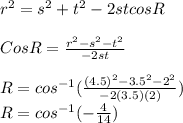 r^{2}=s^{2}+t^{2}  -2st cosR\\\\CosR= \frac{r^{2} -s^{2} -t^{2} }{-2st}  \\\\R=cos^{-1} (\frac{(4.5)^{2}-3.5^{2} -2^{2}  }{-2(3.5)(2)} )\\R= cos^{-1} (-\frac{4}{14}  )