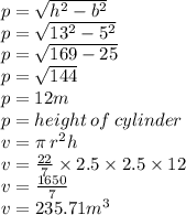 p =  \sqrt{h {}^{2} - b { }^{2}  } \\ p =  \sqrt{13 {}^{2} - 5 {}^{2}  } \\ p =  \sqrt{169 - 25}  \\ p =  \sqrt{144}  \\ p = 12m \\ p = height \: of \: cylinder \\ v = \pi \: r {}^{2} h \\ v =  \frac{22}{7}  \times 2.5 \times 2.5 \times 12 \\ v =  \frac{1650}{7}  \\ v = 235.71m {}^{3}