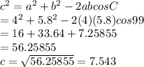 c^{2} = a^{2} + b^{2} - 2ab cos C\\         = 4^{2} + 5.8^{2} - 2(4)(5.8) cos 99\\         = 16 + 33.64 + 7.25855\\         =  56.25855\\c = \sqrt{56.25855} = 7.543