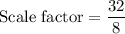 \text{Scale factor}=\dfrac{32}{8}