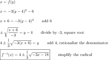 x=f(y)\\\\x=-3(y-4)^2-6\\\\x+6=-3(y-4)^2\qquad\text{add 6}\\\\\pm\sqrt{\dfrac{x+6}{-3}}=y-4\qquad\text{divide by -3, square root}\\\\4\pm\dfrac{1}{3}\sqrt{-3(x+6)}=y\qquad\text{add 4, rationalize the denominator}\\\\\boxed{f^{-1}(x)=4\pm\dfrac{1}{3}\sqrt{-3x-18}}\qquad\text{simplify the radical}