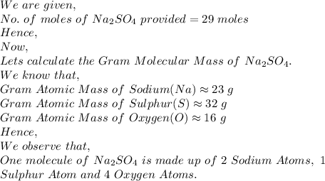 We\ are\ given,\\No.\ of\ moles\ of\ Na_2SO_4\ provided=29\ moles\\Hence,\\Now,\\Lets\ calculate\ the\ Gram\ Molecular\ Mass\ of\ Na_2SO_4.\\We\ know\ that,\\Gram\ Atomic\ Mass\ of\ Sodium(Na) \approx 23\ g\\Gram\ Atomic\ Mass\ of\ Sulphur(S) \approx 32\ g\\Gram\ Atomic\ Mass\ of\ Oxygen(O) \approx 16\ g\\Hence,\\We\ observe\ that,\\One\ molecule\ of\ Na_2SO_4\ is\ made\ up\ of\ 2\ Sodium\ Atoms,\ 1\\ Sulphur\ Atom\ and\ 4\ Oxygen\ Atoms.