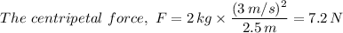 The \ centripetal \ force, \ F = 2 \, kg \times \dfrac{(3 \, m/s)^2}{2.5 \, m} = 7.2 \, N