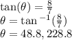 \tan( \theta)  =  \frac{8}{7}  \\  \theta =  \tan {}^{ - 1} (  \frac{8}{7} ) \\  \theta = 48.8 \degree,228.8