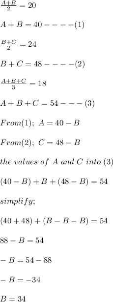\frac{A + B}{2} = 20\\\\A+ B = 40 ---- (1)\\\\\frac{B + C}{2} = 24\\\\B+ C = 48----(2)\\\\\frac{A+ B+ C}{3} = 18\\\\A+ B+ C= 54---(3)\\\\From (1); \ A = 40 - B\\\\From(2); \ C = 48 - B\\\\\Substitute \ the \ values \ of \ A \ and \ C \ into \ (3)\\\\(40-B) + B + (48-B) = 54\\\\simplify;\\\\(40 + 48) + (B-B-B)= 54\\\\88 -B = 54\\\\-B = 54-88\\\\-B = -34\\\\B = 34