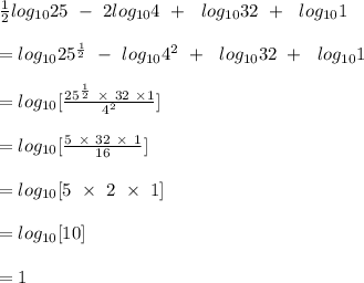 \frac{1}{2} log_{10}25 \ - \ 2log_{10}4 \ + \  \ log_{10}32 \ + \  \ log_{10}1 \\\\= log_{10}25^{\frac{1}{2} } \ - \ log_{10}4^2 \ + \  \ log_{10}32 \ + \  \ log_{10}1\\\\= log_{10} [\frac{25^{\frac{1}{2} } \ \times \ 32 \ \times 1}{4^2} ]\\\\= log _{10}[\frac{5 \ \times \ 32 \ \times \ 1}{16} ]\\\\= log _{10}[5 \ \times \ 2 \ \times \ 1]\\\\=log _{10}[10]\\\\= 1