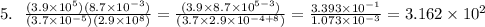 5. \ \ \frac{(3.9 \times 10^5)(8.7\times 10^{-3})}{(3.7\times 10^{-5})(2.9 \times 10^8)} = \frac{(3.9\times 8.7\times 10^{5-3})}{(3.7\times 2.9\times 10^{-4 +8 })} = \frac{3.393 \times 10^{-1}}{1.073\times 10^{-3}} = 3.162\times 10^{2}
