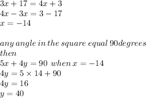 3x + 17 = 4x + 3 \\ 4 x  - 3x = 3 - 17 \\ x =  - 14 \\  \\ any \: angle \: in \: the \: square \: equal \: 90degrees \\ then \\ 5x + 4y = 90 \:  \: when \: x =  -14 \\ 4y = 5 \times 14 + 90 \\ 4y = 16 \\ y = 40