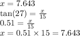 x = 7.643 \\  \tan(27)  =  \frac{x}{15}  \\ 0.51 =  \frac{x}{15}  \\ x = 0.51 \times 15 = 7.643