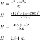 H = \frac{u^2\ sin^2\theta}{2g} \\\\H = \frac{(12)^2\times (sin(30))^2}{2 \times 9.8} \\\\H = \frac{144 \times (0.5)^2}{19.6} \\\\H = 1.84 \ m
