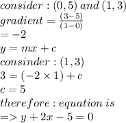 consider : (0, 5)  \: and  \: (1, 3) \\ gradient =  \frac{(3 - 5)}{(1 - 0)}  \\  =  - 2 \\ y = mx + c \\ consinder :  (1, 3) \\ 3 = ( - 2 \times 1) + c \\ c = 5 \\ therefore : equation \: is \\  =   y + 2x - 5 =  0