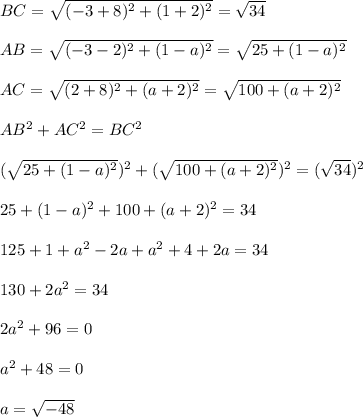 BC = \sqrt{(-3+8)^2 +(1+2)^2} = \sqrt{34}\\\\AB =\sqrt{(-3-2)^2+(1-a)^2}  = \sqrt{25+(1-a)^2} \\\\AC = \sqrt{(2+8)^2+(a+2)^2} = \sqrt{100+(a+2)^2} \\\\AB^2 + AC^2 = BC^2\\\\ (\sqrt{25+(1-a)^2})^2+  (\sqrt{100+(a+2)^2})^2= (\sqrt{34})^2 \\\\25+(1-a)^2+100+(a+2)^2=34\\\\125+1+a^2-2a+a^2+4+2a=34\\\\130+2a^2 =34\\\\2a^2+96=0\\\\a^2+48=0\\\\a = \sqrt{-48}