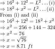 \Rightarrow 16^2+12^2=L^2\ldots(i)\\\Rightarrow 18^2+x^2=L^2\ldots(ii)\\\text{From (i) and (ii)}\\\Rightarrow 16^2+12^2=18^2+x^2\\\Rightarrow x^2=256+144-324\\\Rightarrow x^2=76\\\Rightarrow x=\sqrt{76}\\\Rightarrow x=8.71\ ft