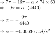 \Rightarrow 7\pi =16\pi +\alpha \times 74\times 60\\\Rightarrow -9\pi =\alpha \cdot (4440)\\\\\Rightarrow \alpha=-\dfrac{9\pi}{4440}\\\\\Rightarrow \alpha=-0.00636\ rad/s^2