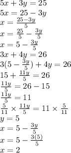 5x + 3y = 25 \\ 5x = 25 - 3y \\ x =  \frac{25 - 3y}{5}  \\ x =  \frac{25}{5} -  \frac{3y}{5}   \\ x = 5 -  \frac{3y}{5}  \\ 3x + 4y = 26 \\ 3 (5 - \frac{3y}{5} ) + 4y = 26 \\ 15  +  \frac{11y}{5}  = 26 \\  \frac{11y}{5}  = 26 - 15 \\  \frac{11y}{5}  = 11 \\  \frac{5}{11}  \times  \frac{11y}{5}  = 11 \times  \frac{5}{11}  \\ y = 5 \\ x = 5 -  \frac{3y}{5}  \\ x = 5 -  \frac{3(5)}{5}  \\ x = 2