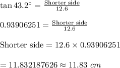 \tan 43.2^{\circ}=\frac{\text{Shorter side}}{12.6 }\\\\0.93906251=\frac{\text{Shorter side}}{12.6}\\\\ \text{Shorter side}=12.6\times 0.93906251\\\\=11.832187626\approx11.83\ cm