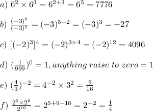 a) \ 6^2 \times 6^3 = 6^{2+3} = 6^5 = 7776\\\\b)\ \frac{(-3)^5 }{(-3)^2} = (-3)^{5-2} = (-3)^3 = -27\\\\c)\ [(-2)^3]^4 = (-2)^{3\times 4} = (-2)^{12} = 4096 \\\\d)\ (\frac{1}{999})^0 = 1,  anything \ raise \ to \ zero = 1\\\\e) \ (\frac{4}{3})^{-2} = 4^{-2} \times 3^2 = \frac{9}{16}\\\\f) \ \frac{2^5 \times 2^9}{2^{16}} = 2^{5+9-16} = 2^{-2} = \frac{1}{4}