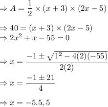 \Rightarrow A=\dfrac{1}{2}\times (x+3)\times (2x-5)\\\\\Rightarrow 40=(x+3)\times (2x-5)\\\Rightarrow 2x^2+x-55=0\\\\\Rightarrow x=\dfrac{-1\pm \sqrt{1^2-4(2)(-55)}}{2(2)}\\\\\Rightarrow x=\dfrac{-1\pm 21}{4}\\\\\Rightarrow x=-5.5,5
