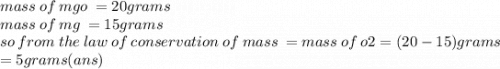 mass \: of \: mgo \:  = 20grams \\ mass \: of \: mg \:  = 15grams \\ so \: from \: the \: law \: of \: conservation \: of \: mass \:  = mass \: of \: o2 = (20 - 15)grams \:   \\ = 5grams(ans)