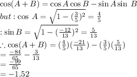 \cos(A + B)  =  \cos A \cos B -  \sin A \sin \: B \\  but :  \cos \: A =  \sqrt{1 -   ({ \frac{3}{5} })^{2} }  =  \frac{4}{5}  \\  :  \sin B =  \sqrt{1 -  {( \frac{ - 12}{13} })^{2} }  =  \frac{5}{13}  \\  \therefore \cos(A + B)  = ( \frac{4}{5} )( \frac{ - 21}{13} ) - ( \frac{3}{5} )( \frac{5}{13} ) \\  =  \frac{ - 84}{65}  -  \frac{3}{13}  \\  =  \frac{ - 99}{65}  \\  =  - 1.52