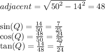 adjacent =  \sqrt{ {50}^{2} -  {14}^{2}  }   = 48 \\ \\  \sin(Q)  =  \frac{14}{50}  =  \frac{7}{25}  \\   \cos(Q)  =  \frac{48}{50}  =  \frac{24}{25}  \\  \tan(Q)  =  \frac{14}{48}  =  \frac{7}{24}