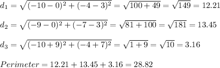 d_1 = \sqrt{(-10-0)^2 + (-4-3)^2} = \sqrt{100+49} =\sqrt{149} = 12.21\\\\d_2 = \sqrt{(-9-0)^2 + (-7-3)^2} = \sqrt{81+100} =\sqrt{181} = 13.45\\\\d_3 = \sqrt{(-10+9)^2 + (-4+7)^2} = \sqrt{1+9} =\sqrt{10} = 3.16\\\\Perimeter = 12.21 + 13.45 + 3.16 = 28.82