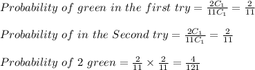 Probability \  of \ green  \ i n \ the \ first \  try = \frac{2C_1}{11C_1} = \frac{2}{11}\\\\Probability \ of \green  \ i n \ the \ Second \  try = \frac{2C_1}{11C_1} = \frac{2}{11}\\\\Probability  \ of \ 2 \ green = \frac{2}{11} \times \frac{2}{11 } = \frac{4}{121}