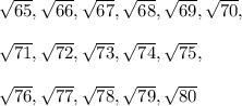 \sqrt{65} , \sqrt{66} , \sqrt{67} , \sqrt{68}  , \sqrt{69} , \sqrt{70}, \\\\\sqrt{71} , \sqrt{72} , \sqrt{73} , \sqrt{74}  , \sqrt{75} , \\\\\sqrt{76}, \sqrt{77} , \sqrt{78} ,  \sqrt{79} ,  \sqrt{80}