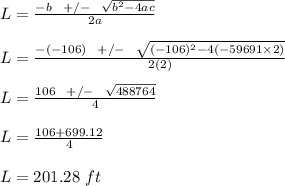 L = \frac{- b \ \ +/- \ \ \sqrt{b^2 - 4ac} }{2a} \\\\L = \frac{- (-106) \ \ +/- \ \ \sqrt{(-106)^2 - 4(-59691 \times 2)} }{2(2)}\\\\L = \frac{106 \ \ +/- \ \ \sqrt{488764}  }{4} \\\\L = \frac{106 + 699.12}{4} \\\\L = 201.28 \ ft