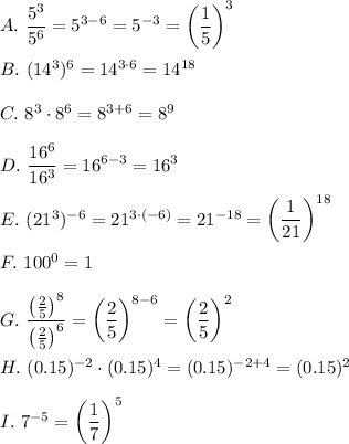 A.\ \dfrac{5^3}{5^6}=5^{3-6}=5^{-3}=\left(\dfrac{1}{5}\right)^3\\\\B.\ (14^3)^6=14^{3\cdot6}=14^{18}\\\\C.\ 8^3\cdot8^6=8^{3+6}=8^9\\\\D.\ \dfrac{16^6}{16^3}=16^{6-3}=16^3\\\\E.\ (21^3)^{-6}=21^{3\cdot(-6)}=21^{-18}=\left(\dfrac{1}{21}\right)^{18}\\\\F.\ 100^0=1\\\\G.\ \dfrac{\left(\frac{2}{5}\right)^8}{\left(\frac{2}{5}\right)^6}=\left(\dfrac{2}{5}\right)^{8-6}=\left(\dfrac{2}{5}\right)^2\\\\H.\ (0.15)^{-2}\cdot(0.15)^4=(0.15)^{-2+4}=(0.15)^2\\\\I.\ 7^{-5}=\left(\dfrac{1}{7}\right)^5