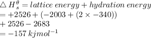 \triangle \: H {}^{ \theta}  _{s} = lattice \: energy + hydration \: energy \\  =   + 2526 + ( - 2003 + (2 \times  - 340)) \\  + 2526 - 2683 \\  =  - 157 \: kjmol {}^{ - 1}