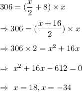 306=(\dfrac{x}{2}+8)\times x\\\\\Rightarrow 306=(\dfrac{x+16}{2})\times x\\\\\Rightarrow 306\times2=x^2+16x\\\\\Rightarrow\ x^2+16x-612=0\\\\\Rightarrow\ x=18, x=-34